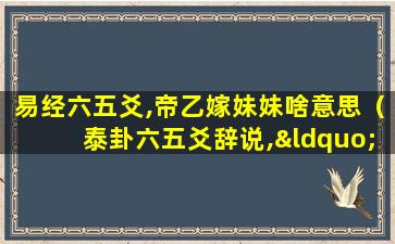 易经六五爻,帝乙嫁妹妹啥意思（泰卦六五爻辞说,“帝乙归妹”,体现的思想是( )）